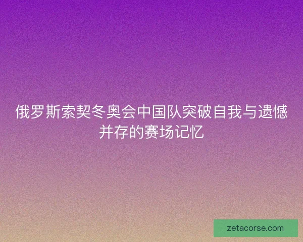 俄罗斯索契冬奥会中国队突破自我与遗憾并存的赛场记忆