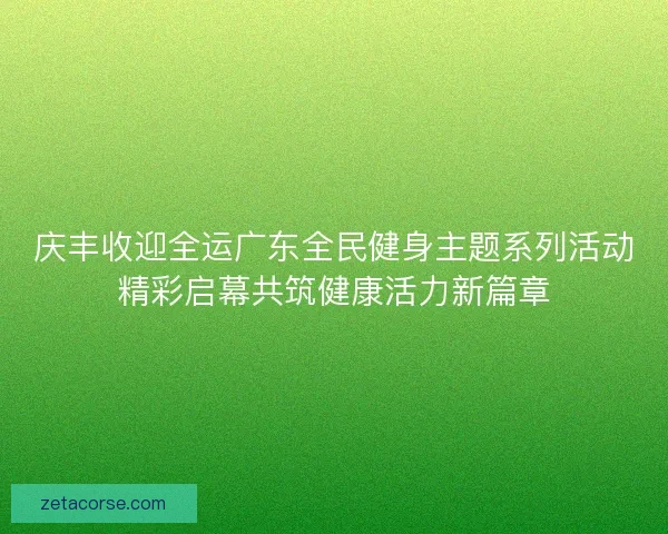 庆丰收迎全运广东全民健身主题系列活动精彩启幕共筑健康活力新篇章