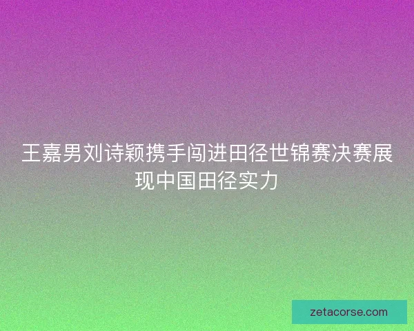 王嘉男刘诗颖携手闯进田径世锦赛决赛展现中国田径实力