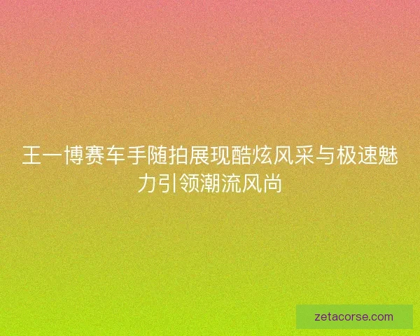 王一博赛车手随拍展现酷炫风采与极速魅力引领潮流风尚