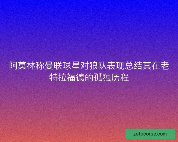 阿莫林称曼联球星对狼队表现总结其在老特拉福德的孤独历程