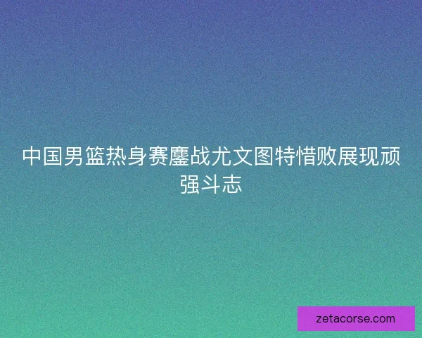 中国男篮热身赛鏖战尤文图特惜败展现顽强斗志