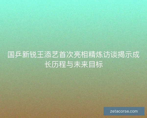 国乒新锐王添艺首次亮相精炼访谈揭示成长历程与未来目标