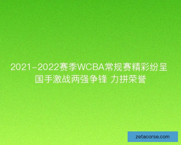 2021-2022赛季WCBA常规赛精彩纷呈 国手激战两强争锋 力拼荣誉