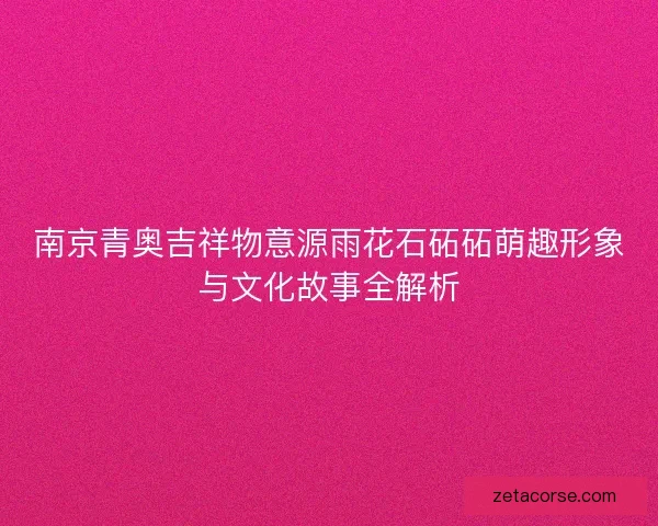 南京青奥吉祥物意源雨花石砳砳萌趣形象与文化故事全解析