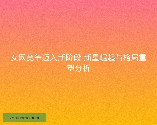 女网竞争迈入新阶段 新星崛起与格局重塑分析