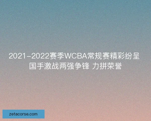 2021-2022赛季WCBA常规赛精彩纷呈 国手激战两强争锋 力拼荣誉