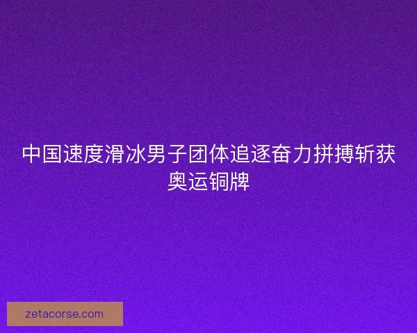中国速度滑冰男子团体追逐奋力拼搏斩获奥运铜牌